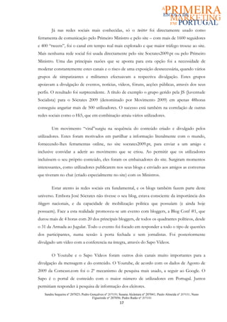 Já nas redes sociais mais conhecidas, só o twitter foi directamente usado como
ferramenta de comunicação pelo Primeiro Ministro e pelo site – com mais de 1600 seguidores
e 400 “tweets”, foi o canal em tempo real mais explorado e que maior tráfego trouxe ao site.
Mais nenhuma rede social foi usada directamente pelo site Socrates2009.pt ou pelo Primeiro
Ministro. Uma das principais razões que se aponta para esta opção foi a necessidade de
moderar constantemente estes canais e o risco de uma exposição desnecessária, quando vários
grupos de simpatizantes e militantes efectuavam a respectiva divulgação. Estes grupos
apoiavam a divulgação de eventos, notícias, vídeos, fóruns, acções públicas, através dos seus
perfis. O resultado foi surpreendente. A título de exemplo o grupo gerido pela JS (Juventude
Socialista) para o Sócrates 2009 (denominado por Movimento 2009) em apenas 48horas
conseguiu angariar mais de 500 utilizadores. O sucesso está também na correlação de outras
redes sociais como o Hi5, que em combinação atraiu vários utilizadores.

        Um movimento “viral”surgiu na sequência do conteúdo criado e divulgado pelos
utilizadores. Estes foram motivados em partilhar a informação literalmente com o mundo,
fornecendo-lhes ferramentas online, no site socrates2009.pt, para enviar a um amigo e
inclusive convidar a aderir ao movimento que se criou. Ao permitir que os utilizadores
incluíssem o seu próprio conteúdo, eles foram os embaixadores do site. Surgiram momentos
interessantes, como utilizadores publicarem nos seus blogs e enviado aos amigos as conversas
que tiveram no chat (criado especialmente no site) com os Ministros.

        Estar atento às redes sociais era fundamental, e os blogs também fazem parte deste
universo. Embora José Sócrates não tivesse o seu blog, estava consciente da importância dos
bloggers nacionais, e da capacidade de mobilização politica que possuíam (e ainda hoje
possuem). Face a esta realidade promoveu-se um evento com bloggers, a Blog Conf #1, que
durou mais de 4 horas com 20 dos principais bloggers, de todos os quadrantes políticos, desde
o 31 da Armada ao Jugular. Todo o evento foi focado em responder a todo o tipo de questões
dos participantes, numa sessão à porta fechada e sem jornalistas. Foi posteriormente
divulgado um vídeo com a conferencia na íntegra, através do Sapo Vídeos.

        O Youtube e o Sapo Vídeos foram outros dois canais muito importantes para a
divulgação da mensagem e do conteúdo. O Youtube, de acordo com os dados de Agosto de
2009 da Comcast.com foi o 2º mecanismo de pesquisa mais usado, a seguir ao Google. O
Sapo é o portal de conteúdo com o maior número de utilizadores em Portugal. Juntos
permitiam responder à pesquisa de informação dos eleitores.
   Sandra Sequeira nº 207025; Pedro Gonçalves nº 207039; Susana Alcântara nº 207041; Paulo Almeida nº 207031; Nuno
                                     Figueiredo nº 207056; Pedro Ratão nº 207030
                                                         17
 