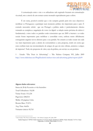 A comunicação entre o site e os utilizadores nele registado focaram em comunicação
via email, sms e através de um contact center montado especialmente para o efeito.

             É em suma, possível concluir que o site cumpriu grande parte dos seus objectivos:
mobilizar os Portugueses a participar num momento politico tão importante para o pais. É
contudo necessário referir                  que em Portugal a politica ainda é particularmente clássica
tornando-se complexa a angariação de votos via digital –a relação muito próxima do eleitor é
fundamental, e nisto todos os partidos estão conscientes que em 2009 a internet e as redes
sociais foram importantes para mobilizar e consolidar votos, embora muito dificilmente
conseguiram angariar novos eleitores para o seu partido. No entanto as redes sociais são cada
vez mais importantes para a adesão de consumidores a uma proposta, tendo em conta que
estes confiam mais nas recomendações de amigos do que em sites oficiais, anúncios e artigos
de imprensa6. Tudo são propostas de valor, seja ela politica, um serviço ou um produto.

1 - Estudo “The Trust in Advertising” – The Nielsen Company NY, Julho 2009
http://www.slideshare.net/PingElizabeth/nielsen-trust-and-advertising-global-report-july09




Alguns dados relevantes:
Status de 28 de Fevereiro a 4 de Setembro
Total Utilizadores: 10,638
Visitas Totais: 151,124
Pageviews: 688,014
Média: 4.8 páginas/visita
Bounce Rate: 37,01%
Avg. Time: 4m45s
Visitantes únicos: 83,765



6
    Fonte: Estudo “The Trust in Advertising” – The Nielsen Company NY, Julho 2009
       Sandra Sequeira nº 207025; Pedro Gonçalves nº 207039; Susana Alcântara nº 207041; Paulo Almeida nº 207031; Nuno
                                         Figueiredo nº 207056; Pedro Ratão nº 207030
                                                                  18
 