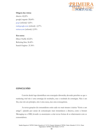 Origem das visitas
directo: 42,22%
google/organic: 20,64%
ps.pt (referral): 5,65%
mail.google.com (referral) : 2,37%
twitter.com (referral): 2,19%


Em suma:
Direct Traffic 42.22%
Referring Sites 36.42%
Search Engines 21.36%




CONCLUSÃO

         Convém desde logo desmitificar esta concepção distorcida, devendo perceber-se que o
marketing viral não é uma estratégia de resultados, mas o resultado de estratégias. Não é um
fim, mas sim um princípio, não é uma causa, mas uma consequência.

         As novas gerações de consumidores estão cada vez mais imunes á táctica “Envie a um
amigo”, optando por canais de comunicação mais instantâneos e directos, como o Instant
Messaging ou o SMS, levando os anunciantes a criar novas formas de se relacionarem com os
consumidores.


    Sandra Sequeira nº 207025; Pedro Gonçalves nº 207039; Susana Alcântara nº 207041; Paulo Almeida nº 207031; Nuno
                                      Figueiredo nº 207056; Pedro Ratão nº 207030
                                                          19
 