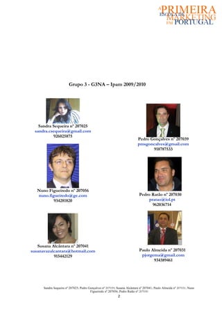 Grupo 3 - G3NA – Ipam 2009/2010




   Sandra Sequeira nº 207025
 sandra.csequeira@gmail.com
          926025875
                                                                           Pedro Gonçalves nº 207039
                                                                           pmsgoncalves@gmail.com
                                                                                  918787533




  Nuno Figueiredo nº 207056
  nuno.figueiredo@ge.com                                                    Pedro Ratão nº 207030
          934281820                                                              pratao@iol.pt
                                                                                   962036714




   Susana Alcântara nº 207041
susanavazalcantara@hotmail.com                                              Paulo Almeida nº 207031
           915442129                                                         pjorgema@gmail.com
                                                                                   934389461




      Sandra Sequeira nº 207025; Pedro Gonçalves nº 207039; Susana Alcântara nº 207041; Paulo Almeida nº 207031; Nuno
                                        Figueiredo nº 207056; Pedro Ratão nº 207030
                                                            2
 