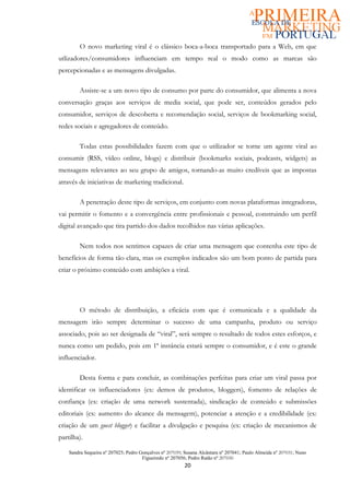 O novo marketing viral é o clássico boca-a-boca transportado para a Web, em que
utlizadores/consumidores influenciam em tempo real o modo como as marcas são
percepcionadas e as mensagens divulgadas.

         Assiste-se a um novo tipo de consumo por parte do consumidor, que alimenta a nova
conversação graças aos serviços de media social, que pode ser, conteúdos gerados pelo
consumidor, serviços de descoberta e recomendação social, serviços de bookmarking social,
redes sociais e agregadores de conteúdo.

         Todas estas possibilidades fazem com que o utilizador se torne um agente viral ao
consumir (RSS, vídeo online, blogs) e distribuir (bookmarks sociais, podcasts, widgets) as
mensagens relevantes ao seu grupo de amigos, tornando-as muito credíveis que as impostas
através de iniciativas de marketing tradicional.

         A penetração deste tipo de serviços, em conjunto com novas plataformas integradoras,
vai permitir o fomento e a convergência entre profissionais e pessoal, construindo um perfil
digital avançado que tira partido dos dados recolhidos nas várias aplicações.

         Nem todos nos sentimos capazes de criar uma mensagem que contenha este tipo de
benefícios de forma tão clara, mas os exemplos indicados são um bom ponto de partida para
criar o próximo conteúdo com ambições a viral.




         O método de distribuição, a eficácia com que é comunicada e a qualidade da
mensagem irão sempre determinar o sucesso de uma campanha, produto ou serviço
associado, pois ao ser designada de “viral”, será sempre o resultado de todos estes esforços, e
nunca como um pedido, pois em 1ª instância estará sempre o consumidor, e é este o grande
influenciador.

         Desta forma e para concluir, as combinações perfeitas para criar um viral passa por
identificar os influenciadores (ex: demos de produtos, bloggers), fomento de relações de
confiança (ex: criação de uma network sustentada), sindicação de conteúdo e submissões
editoriais (ex: aumento do alcance da mensagem), potenciar a atenção e a credibilidade (ex:
criação de um guest blogger) e facilitar a divulgação e pesquisa (ex: criação de mecanismos de
partilha).

    Sandra Sequeira nº 207025; Pedro Gonçalves nº 207039; Susana Alcântara nº 207041; Paulo Almeida nº 207031; Nuno
                                      Figueiredo nº 207056; Pedro Ratão nº 207030
                                                          20
 