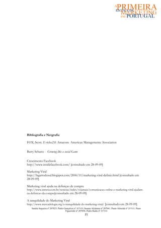 Bibliografia e Netgrafia

FOX, Scott. E-riches2.0. Amacom American Managemente Association

Barry Schartz - Growing like a social Game

Crescimento Facebook
http://www.insidefacebook.com/ [consultado em 28-09-09]

Marketing Viral
http://lagartodosul.blogspot.com/2006/11/marketing-viral-definio.html [consultado em
28-09-09]

Marketing viral ajuda na definiçao de compra
http://www.inmeta.com.br/noticias/index/vejamais/comunicacao-online-e-marketing-viral-ajudam-
na-definicao-da-compra[consultado em 28-09-09]

A tanquilidade do Marketing Viral
http://www.mercadologia.org/a-tranquilidade-do-marketing-viral/ [consultado em 28-09-09]
   Sandra Sequeira nº 207025; Pedro Gonçalves nº 207039; Susana Alcântara nº 207041; Paulo Almeida nº 207031; Nuno
                                     Figueiredo nº 207056; Pedro Ratão nº 207030
                                                         21
 