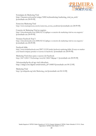 Estratégias do Marketing Viral
http://imasters.uol.com.br/artigo/5200/webmarketing/marketing_viral_na_web/
[consultado em 28-09-09]

Entrevista Marketing Viral
http://www.mariopersona.com.br/entrevista_revista_recall.html [consultado em 28-09-09]

Conceito de Marketing Viral no negócio
http://chavedomundo.com/2008/02/12/aplique-o-conceito-de-marketing-viral-no-seu-negocio/
[consultado em 28-09-09]

Técnicas Facebook Top 5
http://chavedomundo.com/2008/02/12/aplique-o-conceito-de-marketing-viral-no-seu-negocio/
[consultado em 28-09-09]

Facebook bible
http://www.insidefacebook.com/2007/12/09/inside-facebook-marketing-bible-24-ways-to-market-
your-brand-company-product-or-service-in-facebook/ [consultado em 28-09-09]

Marketing Viral chave para o sucesso do Facebook
http://68.71.208.17/Technology/story?id=3406174&page=1 [consultado em 28-09-09]

AdvertusubgAg-the ad age viral videochart,
http://adage.com/digital/article?article_id=140819 [consultado em 04-12-09]

Marketing Viral
http://pt.wikipedia.org/wiki/Marketing_viral [consultado em 04-12-09]




   Sandra Sequeira nº 207025; Pedro Gonçalves nº 207039; Susana Alcântara nº 207041; Paulo Almeida nº 207031; Nuno
                                     Figueiredo nº 207056; Pedro Ratão nº 207030
                                                         22
 