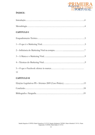 ÍNDICE:


Introdução………………...…………………………………………………...4

Metodologia…………….……………………………………………………...4

CAPITULO I

Enquadramento Teórico……………………………………………….………5

1 – O que é o Marketing Viral………………………………………………….5

2 – Influência do Marketing Viral na compra…………...........................................7

3 – A Marca e o Marketing Viral…...............................................................................9

4 – Técnicas do Marketing Viral………………………………………………..9

5 – O que o Facebook oferece ás marcas……………...………………………
11

CAPITULO II

Eleições Legislativas PS – Sócrates 2009 (Caso Prático)….......………….…......13

Conclusão…………………………………………………………………….18

Bibliografia e Netgrafia……………………………………………………….19




     Sandra Sequeira nº 207025; Pedro Gonçalves nº 207039; Susana Alcântara nº 207041; Paulo Almeida nº 207031; Nuno
                                       Figueiredo nº 207056; Pedro Ratão nº 207030
                                                           3
 