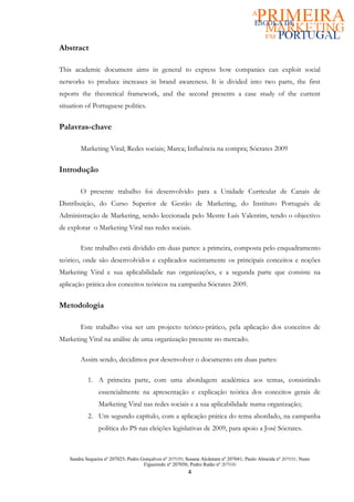 Abstract

This academic document aims in general to express how companies can exploit social
networks to produce increases in brand awareness. It is divided into two parts, the first
reports the theoretical framework, and the second presents a case study of the current
situation of Portuguese politics.


Palavras-chave

        Marketing Viral; Redes sociais; Marca; Influência na compra; Sócrates 2009

Introdução

        O presente trabalho foi desenvolvido para a Unidade Curricular de Canais de
Distribuição, do Curso Superior de Gestão de Marketing, do Instituto Português de
Administração de Marketing, sendo leccionada pelo Mestre Luís Valentim, tendo o objectivo
de explorar o Marketing Viral nas redes sociais.

        Este trabalho está dividido em duas partes: a primeira, composta pelo enquadramento
teórico, onde são desenvolvidos e explicados sucintamente os principais conceitos e noções
Marketing Viral e sua aplicabilidade nas organizações, e a segunda parte que consiste na
aplicação prática dos conceitos teóricos na campanha Sócrates 2009.

Metodologia

        Este trabalho visa ser um projecto teórico-prático, pela aplicação dos conceitos de
Marketing Viral na análise de uma organização presente no mercado.

        Assim sendo, decidimos por desenvolver o documento em duas partes:

           1. A primeira parte, com uma abordagem académica aos temas, consistindo
                essencialmente na apresentação e explicação teórica dos conceitos gerais de
                Marketing Viral nas redes sociais e a sua aplicabilidade numa organização;
           2. Um segundo capítulo, com a aplicação prática do tema abordado, na campanha
                política do PS nas eleições legislativas de 2009, para apoio a José Sócrates.



   Sandra Sequeira nº 207025; Pedro Gonçalves nº 207039; Susana Alcântara nº 207041; Paulo Almeida nº 207031; Nuno
                                     Figueiredo nº 207056; Pedro Ratão nº 207030
                                                         4
 