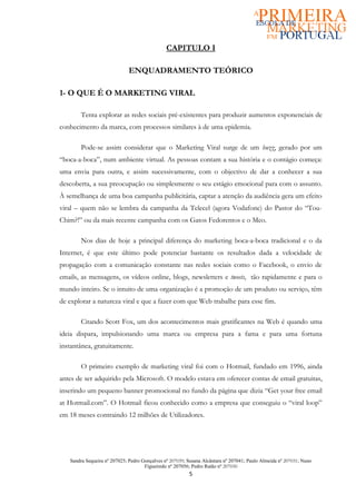 CAPITULO I

                             ENQUADRAMENTO TEÓRICO

1- O QUE É O MARKETING VIRAL

        Tenta explorar as redes sociais pré-existentes para produzir aumentos exponenciais de
conhecimento da marca, com processos similares à de uma epidemia.

        Pode-se assim considerar que o Marketing Viral surge de um buzz, gerado por um
“boca-a-boca”, num ambiente virtual. As pessoas contam a sua história e o contágio começa:
uma envia para outra, e assim sucessivamente, com o objectivo de dar a conhecer a sua
descoberta, a sua preocupação ou simplesmente o seu estágio emocional para com o assunto.
À semelhança de uma boa campanha publicitária, captar a atenção da audiência gera um efeito
viral – quem não se lembra da campanha da Telecel (agora Vodafone) do Pastor do “Tou-
Chim?!” ou da mais recente campanha com os Gatos Fedorentos e o Meo.

        Nos dias de hoje a principal diferença do marketing boca-a-boca tradicional e o da
Internet, é que este último pode potenciar bastante os resultados dada a velocidade de
propagação com a comunicação constante nas redes sociais como o Facebook, o envio de
emails, as mensagens, os vídeos online, blogs, newsletters e tweets, tão rapidamente e para o
mundo inteiro. Se o intuito de uma organização é a promoção de um produto ou serviço, têm
de explorar a natureza viral e que a fazer com que Web trabalhe para esse fim.

        Citando Scott Fox, um dos acontecimentos mais gratificantes na Web é quando uma
ideia dispara, impulsionando uma marca ou empresa para a fama e para uma fortuna
instantânea, gratuitamente.

        O primeiro exemplo de marketing viral foi com o Hotmail, fundado em 1996, ainda
antes de ser adquirido pela Microsoft. O modelo estava em oferecer contas de email gratuitas,
inserindo um pequeno banner promocional no fundo da página que dizia “Get your free email
at Hotmail.com”. O Hotmail ficou conhecido como a empresa que conseguiu o “viral loop”
em 18 meses contraindo 12 milhões de Utilizadores.




   Sandra Sequeira nº 207025; Pedro Gonçalves nº 207039; Susana Alcântara nº 207041; Paulo Almeida nº 207031; Nuno
                                     Figueiredo nº 207056; Pedro Ratão nº 207030
                                                         5
 