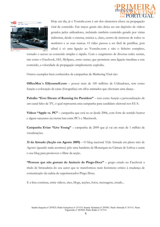 Hoje em dia, já o Youtube.com é um dos elementos chave na propagação
                       viral de conteúdo. Em traços gerais não deixa ser um depósito de vídeos
                       gerados pelos utilizadores, incluindo também conteúdo gerado por várias
                       indústrias, desde o cinema, música e, claro, centro de interesse de todos os
                       marketeers e as suas marcas. O vídeo passou a ser fácil de partilhar, pois
                       afinal é só uma ligação ao Youtube.com e não o ficheiro completo,
tornado o acesso ao conteúdo simples e rápido. Com o surgimento de diversas redes sociais,
tais como o Facebook, Hi5, MySpace, entre outras, que permitem uma ligação imediata a este
conteúdo, a velocidade de propagação simplesmente explodiu.

Outros exemplos bem conhecidos de campanhas de Marketing Viral são:

OfficeMax´s Elfyourself.com – possui mais de 100 milhões de Utilizadores, tem como
função a colocação de caras (fotografias) em elfos animados que efectuam uma dança .

Paltalks “Ever Dream of Running for President” – tem como função a personalização de
um canal falso de TV, o qual representa uma campanha para candidato eleitoral nos EUA.

Vídeos “Apple vs. PC” – campanha que está no ar desde 2006, com forte de sentido humor
e algum sarcasmo na eterna luta entre PC’s e Macintosh.

Campanha Evian “Live Young” – campanha de 2009 que já vai em mais de 1 milhão de
visualizações.

31 da Armada (Acção em Agosto 2009) – O blog nacional 31da Armada em pleno mês de
Agosto (quando nada acontece) põe uma bandeira da Monarquia na Câmara de Lisboa e usam
o seu blog para promover o filme da acção.

“Pessoas que não gostam do Anúncio do Pingo-Doce” – grupo criado no Facebook a
título de brincadeira do seu autor que se transformou num fenómeno critico à mudança de
comunicação da cadeia de supermercados Pingo Doce.

E a lista continua, entre vídeos, sites, blogs, acções, fotos, mensagens, emails...




    Sandra Sequeira nº 207025; Pedro Gonçalves nº 207039; Susana Alcântara nº 207041; Paulo Almeida nº 207031; Nuno
                                      Figueiredo nº 207056; Pedro Ratão nº 207030
                                                          6
 