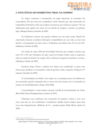 2- INFLUÊNCIA DO MARKETING VIRAL NA COMPRA1

           Os amigos continuam a desempenhar um papel importante na orientação dos
consumidores. 83% por cento dos compradores on-line disseram que estão interessados em
compartilhar informações sobre suas compras com pessoas que conhecem, enquanto 74% são
influenciados pela opinião dos outros em sua decisão de comprar o produto em primeiro
lugar. (Manager Smarter, Setembro de 2009).

           Os Utilizadores colocam uma grande confiança nas suas redes sociais. Metade dos
entrevistados disseram considerar informações compartilhadas nas suas redes, ao fazer uma
decisão e esta proporção era maior entre os Utilizadores com idades entre 18 a 24, em 65%.
(eMarketer, Outubro de 2009)

           Um estudo de março 2009 pela Knowledge Networks, por exemplo, constatou que
entre 10% e 24% dos Utilizadores de redes sociais nos Estados Unidos, usam as respectivas
redes na tomada de decisões de compra sobre as diferentes categorias de produtos e serviços.
(eMarketer, Outubro de 2009).

           Facebook, blogs, Twitter e opiniões dos clientes são consideradas as táticas mais
eficazes para mobilizar os consumidores a falar de produtos online. (Inquérito eTailing de 117
empresas, Setembro de 2009).

           As recomendações da família e dos amigos são os principais pontos de influência de
um consumidor, quando comparado com os outros meios de contacto com o consumidor, de
acordo com ZenithOptimedia. (AdAge, Abril, 2008).

           A recomendação é a razão número um para a escolha de um determinado site. Home
(Royal Mail Tracker Shopping Study, setembro de 2007).

           Utilizadores que contribuem com comentários de produtos, visitam os sites nove
vezes mais face aos não contribuintes. Contribuintes também fazem compras quase duas
vezes mais frequentemente. (McKinsey & Co. / pesquisa Jupiter Media Metrix, Janeiro de
2002).




1
    Fonte: http://www.bazaarvoice.com/resources/stats
      Sandra Sequeira nº 207025; Pedro Gonçalves nº 207039; Susana Alcântara nº 207041; Paulo Almeida nº 207031; Nuno
                                        Figueiredo nº 207056; Pedro Ratão nº 207030
                                                            7
 