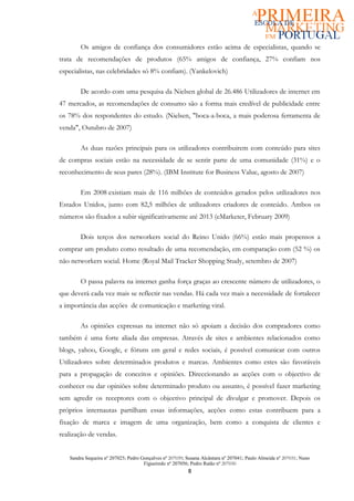 Os amigos de confiança dos consumidores estão acima de especialistas, quando se
trata de recomendações de produtos (65% amigos de confiança, 27% confiam nos
especialistas, nas celebridades só 8% confiam). (Yankelovich)

        De acordo com uma pesquisa da Nielsen global de 26.486 Utilizadores de internet em
47 mercados, as recomendações de consumo são a forma mais credível de publicidade entre
os 78% dos respondentes do estudo. (Nielsen, "boca-a-boca, a mais poderosa ferramenta de
venda", Outubro de 2007)

        As duas razões principais para os utilizadores contribuirem com conteúdo para sites
de compras sociais estão na necessidade de se sentir parte de uma comunidade (31%) e o
reconhecimento de seus pares (28%). (IBM Institute for Business Value, agosto de 2007)

        Em 2008 existiam mais de 116 milhões de conteúdos gerados pelos utilizadores nos
Estados Unidos, junto com 82,5 milhões de utilizadores criadores de conteúdo. Ambos os
números são fixados a subir significativamente até 2013 (eMarketer, February 2009)

        Dois terços dos networkers social do Reino Unido (66%) estão mais propensos a
comprar um produto como resultado de uma recomendação, em comparação com (52 %) os
não networkers social. Home (Royal Mail Tracker Shopping Study, setembro de 2007)

        O passa palavra na internet ganha força graças ao crescente número de utilizadores, o
que deverá cada vez mais se reflectir nas vendas. Há cada vez mais a necessidade de fortalecer
a importância das acções de comunicação e marketing viral.

        As opiniões expressas na internet não só apoiam a decisão dos compradores como
também é uma forte aliada das empresas. Através de sites e ambientes relacionados como
blogs, yahoo, Google, e fóruns em geral e redes sociais, é possível comunicar com outros
Utilizadores sobre determinados produtos e marcas. Ambientes como estes são favoráveis
para a propagação de conceitos e opiniões. Direccionando as acções com o objectivo de
conhecer ou dar opiniões sobre determinado produto ou assunto, é possível fazer marketing
sem agredir os receptores com o objectivo principal de divulgar e promover. Depois os
próprios internautas partilham essas informações, acções como estas contribuem para a
fixação de marca e imagem de uma organização, bem como a conquista de clientes e
realização de vendas.


   Sandra Sequeira nº 207025; Pedro Gonçalves nº 207039; Susana Alcântara nº 207041; Paulo Almeida nº 207031; Nuno
                                     Figueiredo nº 207056; Pedro Ratão nº 207030
                                                         8
 