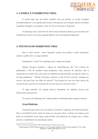 3- A MARCA E O MARKETING VIRAL

            É normal dizer que um cliente satisfeito com um produto ou serviço divulgará
incondicionalmente a sua opinião pelo menos a três pessoas, já na situação oposta um cliente
insatisfeito divulgará a sua opinião a umas 10, 20 ou até mesmo a 30 pessoas.

            O marketing viral é uma forma de obter retorno financeiro directo, por isso nada custa
relembrar que nunca se tem uma segunda hipótese de ter uma primeira impressão.2




4- TÉCNICAS DO MARKETING VIRAL

            Para se obter sucesso numa campanha usando esta modelo, é muito importante
analisar o publico alvo ou target primário.

            Entendendo o "como" do marketing viral é sempre um desafio.

            Martina Zavagno, fundador e editora do Adverblog.com, diz: "Um conceito de
publicidade, a fim de trabalhar numa perspectiva viral, necessita de adicionar valor à
experiência do usuário. Este valor pode ser explicada em algo divertido, em algo de ensino ou
em algo gratificante. ". Wendy Grossman, colunista e autor do livro net.wars, compara um
sucesso viral para fazer um filme de sucesso:" Você precisa de uma boa ideia, precisa de
executá-la bem, e precisa ter um pouco de sorte de acertar no momento certo. "

            O target primário são aquelas pessoas formadoras de opiniões, pessoas que
influenciam outras pessoas.

            O conceito de marketing viral é amplo poderá ser difundido pelas seguintes técnicas:

            E-mail Marketing

            O primeiro passo para usar esta técnica é encontrar o segmento de clientes potenciais.
Não é aconselhável enviar email em massa, ou seja para todos os clientes da empresa, pois
pode ser considerado como spam, email enviado sem permissão do receptor que o cliente
autorize o recebimento da comunicação (opt-in).

2
    http://imasters.uol.com.br/artigo/5200/webmarketing/marketing_viral_na_web/
       Sandra Sequeira nº 207025; Pedro Gonçalves nº 207039; Susana Alcântara nº 207041; Paulo Almeida nº 207031; Nuno
                                         Figueiredo nº 207056; Pedro Ratão nº 207030
                                                             9
 