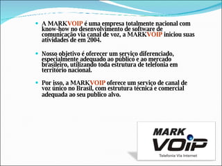 A MARK VOIP  é uma empresa totalmente nacional com know-how no desenvolvimento de software de comunicação via canal de voz, a MARK VOIP  iniciou suas atividades de em 2004. Nosso objetivo é oferecer um serviço diferenciado, especialmente adequado ao público e ao mercado brasileiro, utilizando toda estrutura de telefonia em território nacional. Por isso, a MARK VOIP  oferece um serviço de canal de voz único no Brasil, com estrutura técnica e comercial adequada ao seu publico alvo.                        