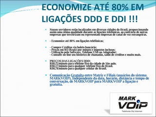 ECONOMIZE ATÉ 80% EM LIGAÇÕES DDD E DDI !!!   Nossos servidores estão localizados em diversas cidades do Brasil, proporcionando assim uma ótima qualidade durante as ligações telefônicas, ao contrário de outras empresas que terceirizam ou representam empresas de canal de voz estrangeiras.   - Economize até 80% em ligações telefônicas; - Compre Créditos via boleto bancário; - Preços em R$ (Reais) por minuto e impostos inclusos; - Utilização pelo Software, Telefone USB ou Adaptador; - Consulte on-line seu histórico de chamadas, saldo de créditos e muito mais. PREÇOS DAS LIGAÇÕES DDD:   R$0,15/minuto para telefone fixo da cidade de São aulo.                                  R$0,17/minuto para qualquer telefone fixo do Brasil. R$0,78/minuto para qualquer celular do Brasil. Comunicação  Gratuita  entre Matriz e Filiais (usuários do sistema MARKVOIP). Independente da data, horário, distância e tempo de conversação, de MARKVOIP para MARKVOIP a ligação e gratuita.  