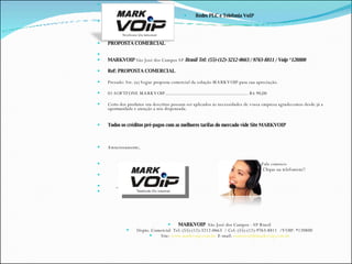Redes PLC e Telefonia VoIP  PROPOSTA COMERCIAL MARKVOIP  São José dos Campos SP  Brasil Tel: (55)-(12)-3212-0663 / 9763-8811 / Voip *120800 Ref: PROPOSTA COMERCIAL  Prezado: Srs. (a) Segue proposta comercial da solução MARKVOIP para sua apreciação. 01-SOFTFONE MARKVOIP....................................................................... R$ 90,00 Certo dos produtos ora descritos possam ser aplicados às necessidades de vossa empresa agradecemos desde já a oportunidade e atenção a nós dispensada. Todos os créditos pré-pagos com as melhores tarifas do mercado vide Site MARKVOIP Atenciosamente, Fale conosco Clique na telefonista!! _____________________________  MARKVOIP  MARKVOIP  São José dos Campos - SP Brasil Depto. Comercial  Tel: (55)-(12)-3212-0663  /  Cel: (55)-(12)-9763-8811  / VOIP: *120800 Site:  www.markvoip.com.br   E-mail:  [email_address] 
