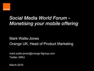 Social Media World Forum -  Monetising your mobile offering  Mark Watts-Jones Orange UK, Head of Product Marketing [email_address] Twitter: MWJ March 2010 