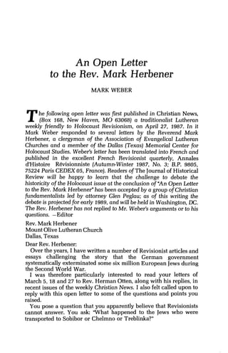 An Open Letter
to the Rev. Mark Herbener
MARK WEBER
The following open letter was first published in Christian News,
(Box 168, New Haven, MO 63068) a traditionalist Lutheran
weekly friendly to Holocaust Revisionism, on April 27, 1987. In it
Mark Weber responded to several letters by the Reverend Mark
Herbener, a clergyman of the Association of Evangelical Lutheran
Churches and a member of the Dallas (Texas) Memorial Center for
Holocaust Studies. Weber's letter has been translated into French and
published in the excellent French Revisionist quarterly, Annales
&Histoire Revisionniste (Autumn-Winter 1987, No. 3; B.P. 9805,
75224 Paris CEDEX 05, France]. Readers of The Journal of Historical
Review will be happy to learn that the challenge to debate the
historicity of the Holocaust issue at the conclusion ofUAnOpen Letter
to the Rev. Mark Herbener"has been accepted by a group ofChristian
fundamentalists led by attorney Glen Peglau; as of this writing the
debate is projected for early 1989,and will be held in Washington,DC.
The Rev. Herbener has not replied to Mr. Weber's arguments or to his
questions. -Editor
Rev. Mark Herbener
Mount OliveLutheran Church
Dallas,Texas
Dear Rev. Herbener:
Over the years, I have written a number of Revisionist articles and
essays challenging the story that the German government
systematically exterminated some six million European Jews during
the Second World War.
I was therefore particularly interested to read your letters of
March 5, 18 and 27 to Rev. Herman Otten, along with his replies, in
recent issues of the weekly Christian News. I also felt called upon to
reply with this open letter to some of the questions and points you
raised.
You pose a question that you apparently believe that Revisionists
cannot answer. You ask: "What happened to the Jews who were
transported to Sobibor or Chelmno or Treblinka?"
 