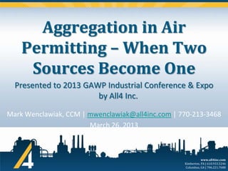 Aggregation in Air
Permitting – When Two
Sources Become One
Presented to 2013 GAWP Industrial Conference & Expo
by All4 Inc.
Mark Wenclawiak, CCM | mwenclawiak@all4inc.com | 770-213-3468
March 26, 2013

www.all4inc.com
Kimberton, PA | 610.933.5246
Columbus, GA | 706.221.7688

 