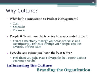 4


Why Culture?
• What is the connection to Project Management?
  ▫ Cost
  ▫ Schedule
  ▫ Technical

• People & Teams are the true key to a successful project
  ▫ You can effectively manage your cost, schedule, and
    technical requirements through your people and the
    diversity of your team

• How do you assure you have the best team?
  ▫ Pick them yourself? (Can’t always do that, surely doesn’t
    guarantee results)
 