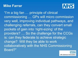 Mike Farrar

“I‟m a big fan … principle of clinical
commissioning … GPs will micro commission
very well, improving individual pathways, and
challenging referrals, can they convert small
pockets of gain into „right-sizing‟ of the
providers? … So the challenge for the CCGs
is: can they federate to achieve strategic
change? Will they be able to work
collaboratively with the NHS Commissioning
Board?”
 