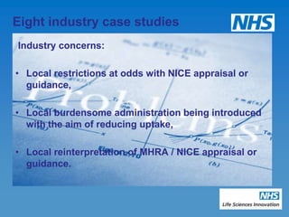 Eight industry case studies
Industry concerns:

• Local restrictions at odds with NICE appraisal or
  guidance,

• Local burdensome administration being introduced
  with the aim of reducing uptake,

• Local reinterpretation of MHRA / NICE appraisal or
  guidance.
 