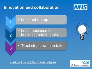 Innovation and collaboration

        • Look out not up.
  1

        • Local business to
  2       business relationship.

        • „Next steps‟ we can take.
  3


   mark.wilkinson@northwest.nhs.uk
 