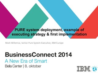 PURE system deployment, example of 
executing strategy & first implementation 
Mark Willemse, Senior Pure System Executive, IBM Europe 
 