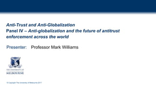 © Copyright The University of Melbourne 2017
Presenter:
Anti-Trust and Anti-Globalization
Panel IV – Anti-globalization and the future of antitrust
enforcement across the world
Professor Mark Williams
 