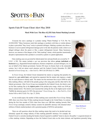 Spotts Fain IP Team Client Alert May 2010

                          Mark With Care: The Rise of § 292 False Patent Marking Lawsuits

                                                         By Bob Barrett

      Everyone has seen a package or a product stating "Patent Pending" or "U.S. Pat. No.
X,XXX,XXX." Many businesses mark their packages or products with these or similar phrases
to place a proverbial "Stay Away" notice to potential infringers. Marking a product also allows a
business to recover patent infringement damages prior to the date the patentee sends a letter to an
alleged infringer about the patent or files a patent infringement lawsuit. Many businesses,
however, are unaware of the dangers of the "false marking" statute, which punishes intentionally
deceptive representations that a product is covered by a patent or a patent application.

     False marking cases are governed by federal patent law and specifically are covered by 35
U.S.C. § 292. The statute includes a qui tam provision that allows private individuals or
businesses (e.g., disgruntled formed employees, business competitors, accused infringers, etc.) to
sue on behalf of the federal government. Section 292 traces its history back to the nineteenth
century, but it did not attract much attention until the Federal Circuit's December 29, 2009
decision in Forest Group, Inc., v. Bon Tool Co. 590 F.3d 1295 (Fed. Cir. 2009).                               Bob Barrett

      In Forest Group, the Federal Circuit interpreted the statute as requiring that penalties be
imposed on a per article basis, and rejected an argument that the statute only imposes a single
fine for each decision to falsely mark. The statute sets the maximum fine at up to $500 for each
false marking offense, with half of the penalty going to the suing party and the other half to the
federal government. After Forest Group was remanded by the Federal Circuit, the district court
set the false marking fine at the highest point of the product price range, which was $180 per
falsely marked article. The district court reasoned that setting the fine at the highest point would
"fulfill[] the deterrent goal of § 292's fine provision." Forest Group, Inc., v. Bon Tool Co., Civil
Action 4:05-cv-04127 (S.D. Tex. Apr. 27, 2010).

     As one would expect, the number of false marking cases soared after Forest Group. During
2009, there were fewer than 10 false marking lawsuits brought in the United States. In contrast,
during the first four months of 2010, there have been over 130 false marking lawsuits filed.
Forest Group seemingly created a fantasy scenario for plaintiffs' attorneys who dreamed about
                                                                                                            Dana McDaniel
millions of falsely marked products with a potential payday of $250 for each product.
                                                                                                            Chair, IP Team
      There are still questions about the false marking statute that need to be decided and may
ultimately squash the cottage industry of false marking plaintiffs' attorneys. For example, the
Federal Circuit is currently deciding the burden of proof required to establish "intent to deceive the public," a required element of
a false marking violation. Depending on how the Federal Circuit rules on the intent element, and legislation presently being
 