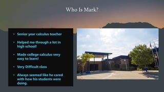 Who Is Mark?
? Senior year calculus teacher
? Helped me through a lot in
high school!
? Made college calculus very
easy to learn!
? Very Difficult class
? Always seemed like he cared
with how his students were
doing.
 