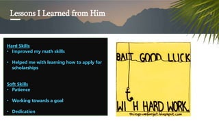 Lessons I Learned from Him
Hard Skills
? Improved my math skills
? Helped me with learning how to apply for
scholarships
Soft Skills
? Patience
? Working towards a goal
? Dedication
 