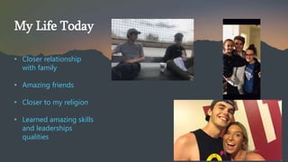 My Life Today
? Closer relationship
with family
? Amazing friends
? Closer to my religion
? Learned amazing skills
and leaderships
qualities
 