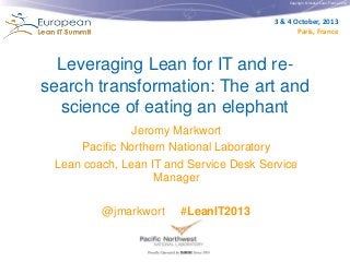Copyright © Institut Lean France 2012
3 & 4 October, 2013
Paris, France
Leveraging Lean for IT and re-
search transformation: The art and
science of eating an elephant
Jeromy Markwort
Pacific Northern National Laboratory
Lean coach, Lean IT and Service Desk Service
Manager
@jmarkwort #LeanIT2013
 