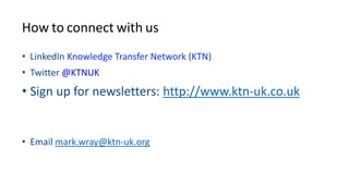 How to connect with us
• LinkedIn Knowledge Transfer Network (KTN)
• Twitter @KTNUK
• Sign up for newsletters: http://www.ktn-uk.co.uk
• Email mark.wray@ktn-uk.org
 
