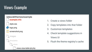 Views: Example
/sites/all/themes/example
templates
views
views-view-table.tpl.php
1. Create a views folder
2. Copy templates into that folder
3. Customize templates
4. Check template suggestions in
Views UI
5. Flush the theme registry’s cache
 