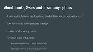 About - hooks, $vars, and oh so many options
A train station between the drupal core/module layer and the templating layer
TONS of ways to affect generated markup
Location of all theming hooks
Two main types of functions:
Preprocessing functions - Drupal render arrays
Theming functions - actual markup generation
 