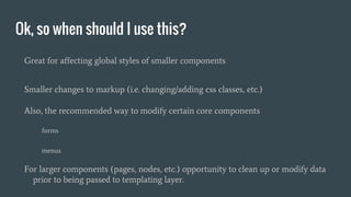 Ok, so when should I use this?
Great for affecting global styles of smaller components
Smaller changes to markup (i.e. changing/adding css classes, etc.)
Also, the recommended way to modify certain core components
forms
menus
For larger components (pages, nodes, etc.) opportunity to clean up or modify data
prior to being passed to templating layer.
 