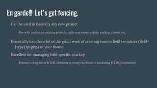 En garde!!! Let’s get fencing.
Can be used in basically any new project
Use with caution on existing projects, css/js may expect certain markup, classes, etc.
Essentially handles a lot of the grunt work of creating custom field templates (field--
[type].tpl.php) in your theme
Excellent for managing field-specific markup
Features a long list of HTML elements to wrap your fields in (including HTML5 elements!)
 