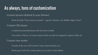 As always, tons of customization
Custom layouts (defined in your themes)
drush ds-build “Three columns stacked” --regions=“Header, Left, Middle, Right, Footer”
Custom CSS classes
at /admin/structure/ds/classes with the extras module
Can create a “library” of custom classes which can then be assigned to regions, fields, etc.
Custom view modes
Outside of the core: Full Content, Teaser, Search Results, etc.
Works great with View (which allow you to select a View Mode)
 