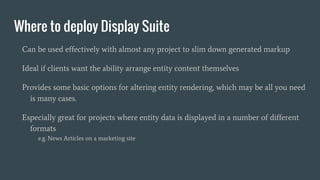 Where to deploy Display Suite
Can be used effectively with almost any project to slim down generated markup
Ideal if clients want the ability arrange entity content themselves
Provides some basic options for altering entity rendering, which may be all you need
is many cases.
Especially great for projects where entity data is displayed in a number of different
formats
e.g. News Articles on a marketing site
 