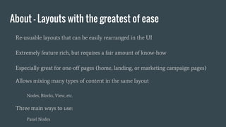 About - Layouts with the greatest of ease
Re-usuable layouts that can be easily rearranged in the UI
Extremely feature rich, but requires a fair amount of know-how
Especially great for one-off pages (home, landing, or marketing campaign pages)
Allows mixing many types of content in the same layout
Nodes, Blocks, View, etc.
Three main ways to use:
Panel Nodes
 