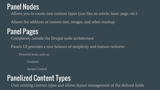 Panel Nodes
Allows you to create new content types (just like an article, basic page, etc.)
Allows the addition of custom text, images, and other markup
Panel Pages
Completely outside the Drupal node architecture
Panels UI provides a nice balance of simplicity and feature-richness
Powerful tools, such as:
Contexts
Access Control
Panelized Content Types
Uses existing content types and allows layout management of the defined fields
 