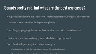 Sounds pretty rad, but what are the best use cases?
Not particularly helpful for “field-level” markup generation, but great alternative to
custom theme overrides for layout templating.
Great for grouping together nodes, blocks, views, etc. with related content
Has it’s own per-pane caching system, which is very performant.
Good for developers, easy for content managers
Can be defined in code for easy version control during development
 