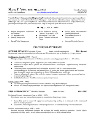 MARK F. YOST, PMP, MBA, MSEE                                                                     Chandler, Arizona
mark.f.yost@gmail.com                        www.linkedin.com/in/markyost                            480-389-6787


Versatile Project Management and Engineering Professional with quality and manufacturing experience and more
than ten years at a multi-billion dollar Fortune 5 Company. Multi-national and multi-company experience, University
of Michigan MBA and Engineering Masters. Proficient in communication and coordination of people and resources,
providing leadership to meet goals and objectives. Adept at analysis to guide data driven decisions.

                                          KEY QUALIFICATIONS
•   Project Management Professional      •     Active DoD Secret Security       •    Product Design, Development &
    Certification                              Clearance as of January 2010          Launch Management
•   Six Sigma Certified                  •     International Experience         •    Process Development &
•   Quality Management                   •     Strong Customer Satisfaction          Improvement
                                               Focus
•   Earned Value Management                                                     •    Integrated Logistics Support


                                     PROFESSIONAL EXPERIENCE

GENERAL DYNAMICS Scottsdale, Arizona                       (www.generaldynamics.com)               2008 – Present
Develops and integrates communication, technology and defense systems and services for the U.S. government.

Staff Logistics Specialist (2009 – Present)
    Managed progress and continuation of DoD next-generation technology programs from $1 - 200-million.

    •   Coordinated Integrated Logistics Support (ILS) for nearly 300 fielded systems.
    •   Introduced Six Sigma DMAIC process into Performance Based Logistics (PBL) support including MTBF and
        financial data.
    •   Consolidated data, formulated and analyzed metrics, performed FRACAS/trend analysis, made
        recommendations to the Customer and other divisions for system and support improvements, and generated
        input for monthly reports and presentations on almost 300 fielded systems worldwide.
    •   Analyzed failure trends and provided predictive analyses to support sustainment efforts, recommend sparing
        levels and replenish points.
    •   Led the Failure Review Board for continuous product improvement.

Senior Analyst (2008 – 2009)
   • Developed program plans and resource-loaded schedules using Microsoft Project.
   • Tracked and reported on project budgets and expenditures using Earned Value Management (EVM).


FORD MOTOR COMPANY Dearborn, Michigan                              (www.ford.com)                       1995 – 2007

Purchasing Program Management Analyst (2006 – 2007)
    Coordinated teams and supply chain resources to ensure timing for prototype builds.

    •   Successfully resolved issues with supply base and engineering, resulting in on time delivery for hundreds of
        parts on multiple programs.
    •   Documented purchasing organization’s future responsibilities for alternative energy vehicle components.

Program Management Analyst (2002 – 2006)
   Provided analytical management guidance and oversight for multiple automotive programs. Ensured vehicle
   program deliverables, quality targets and engineering objectives were achieved on schedule.
 