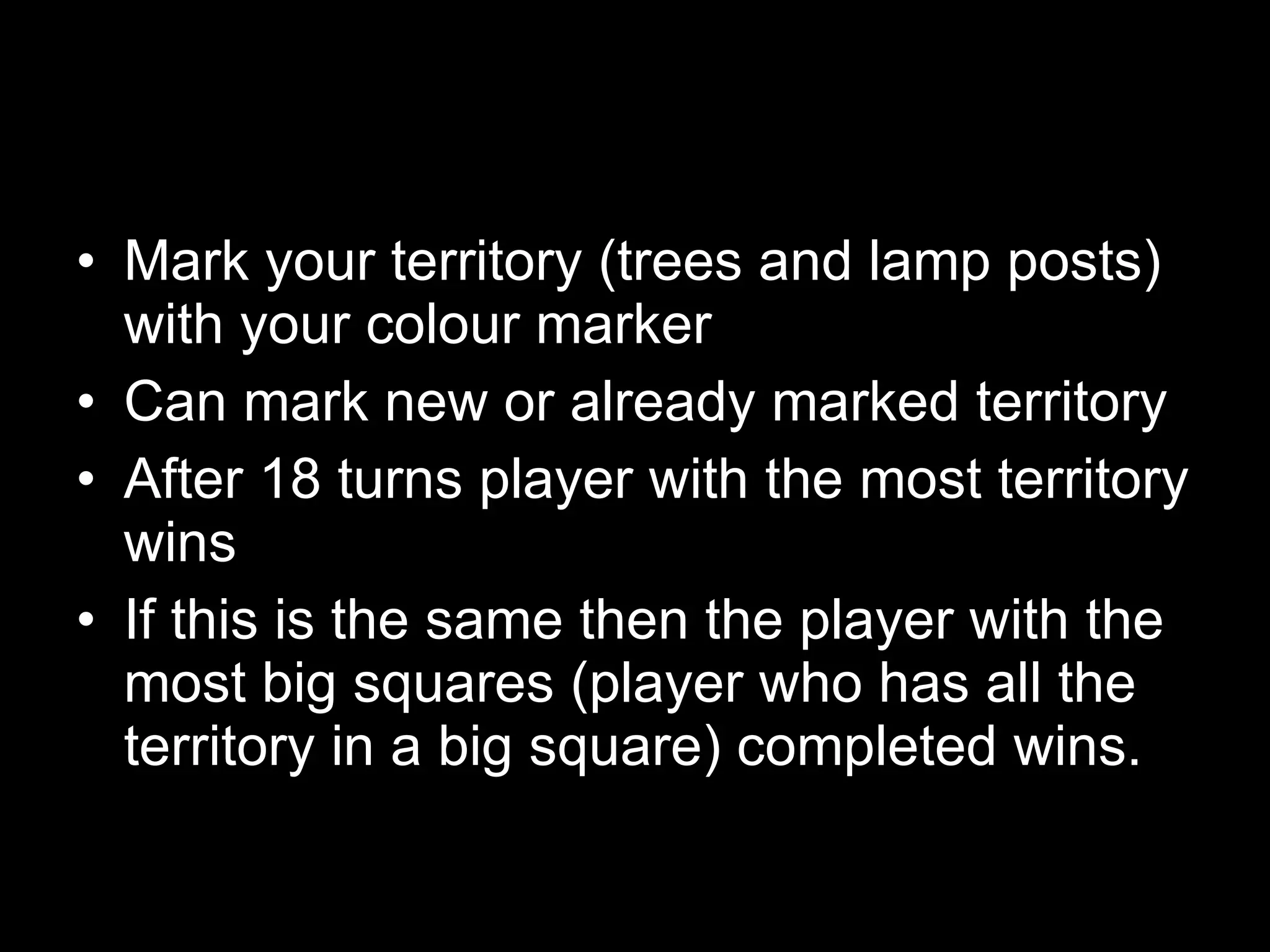 Mark your territory (trees and lamp posts) with your colour marker Can mark new or already marked territory After 18 turns player with the most territory wins If this is the same then the player with the most big squares (player who has all the territory in a big square) completed wins. 