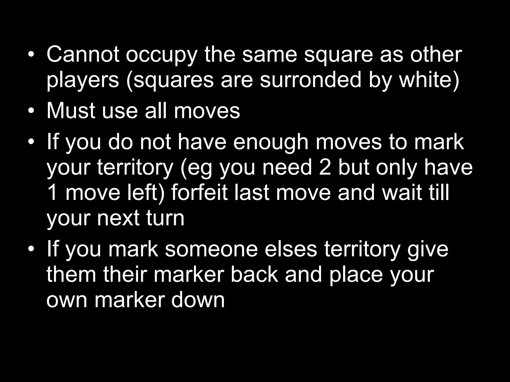 Cannot occupy the same square as other players (squares are surronded by white) Must use all moves  If you do not have enough moves to mark your territory (eg you need 2 but only have 1 move left) forfeit last move and wait till your next turn If you mark someone elses territory give them their marker back and place your own marker down 