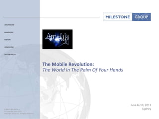 AMSTERDAM



BANGALORE



BOSTON



HONG KONG



SILICON VALLEY




                                            The Mobile Revolution:
                                            The World In The Palm Of Your Hands




                                                                                  June 6–10, 2011
C O N F I D E N T I A L:                                                                  Sydney
© Copyright 2001–2011
Milestone Group Inc. All Rights Reserved.
 