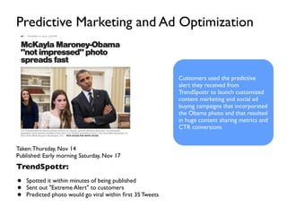 Taken:Thursday, Nov 14
Published: Early morning Saturday, Nov 17
TrendSpottr:
• Spotted it within minutes of being published
• Sent out "Extreme Alert" to customers
• Predicted photo would go viral within ﬁrst 35 Tweets
Predictive Marketing and Ad Optimization
Customers used the predictive
alert they received from
TrendSpottr to launch customized
content marketing and social ad
buying campaigns that incorporated
the Obama photo and that resulted
in huge content sharing metrics and
CTR conversions
 
