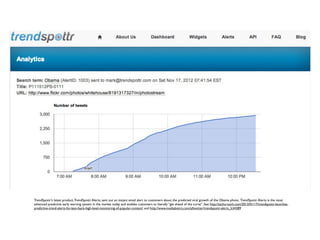 TrendSpottr’s latest product,TrendSpottr Alerts, sent out an instant email alert to customers about the predicted viral growth of the Obama photo. TrendSpottr Alerts is the most
advanced predictive early warning system in the market today and enables customers to literally “get ahead of the curve”. See: http://techcrunch.com/2013/01/17/trendspottr-launches-
predictive-trend-alerts-for-lean-back-high-level-monitoring-of-popular-content/ and http://www.mediabistro.com/alltwitter/trendspottr-alerts_b34389
 