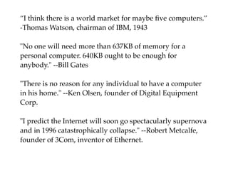 “I think there is a world market for maybe ﬁve computers.”
-Thomas Watson, chairman of IBM, 1943
"No one will need more than 637KB of memory for a
personal computer. 640KB ought to be enough for
anybody." --Bill Gates
"There is no reason for any individual to have a computer
in his home." --Ken Olsen, founder of Digital Equipment
Corp.
"I predict the Internet will soon go spectacularly supernova
and in 1996 catastrophically collapse." --Robert Metcalfe,
founder of 3Com, inventor of Ethernet. 
 