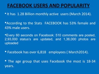 FACEBOOK USERS AND POPULARITY
 It has 1.28 Billion monthly active users (March 2014).
According to the Stats FACEBOOK has 53% female and
43% male users.
Every 60 seconds on Facebook: 510 comments are posted,
2,93,000 status’s are updated, and 1,36,000 photos are
uploaded
 Facebook has over 6,818 employees ( March2014).
 The age group that uses Facebook the most is 18-34
years.
 