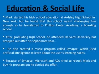 Education & Social Life
 Mark started his high school education at Ardsley High School in
New York, but he found that this school wasn’t challenging him
enough so he transferred to Phillips Exeter Academy, a boarding
school.
 After graduating high school, he attended Harvard University but
dropped out after his sophomore year.
 He also created a music program called Synapse, which used
artificial intelligence to learn about the user’s listening habits.
 Because of Synapse, Microsoft and AOL tried to recruit Mark and
buy his program but he denied the offer.
 